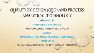 QUALITY BY DESIGN (QBD) AND PROCESS
ANALYTICAL TECHNOLOGY
PRESENTED BY
SHREYASH P. CHAUDHARI
M.PHARM QUALITY ASSURANCE, 2ND SEM
SUBJECT
PHARMACEUTICAL MANUFACTURING TECHNOLOGY
(MQA 201T)
DR. RAJENDRA GODE COLLEGE OF PHARMACY, MALKAPUR
 