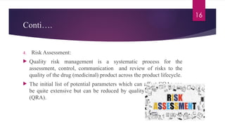 16
Conti….
4. Risk Assessment:
 Quality risk management is a systematic process for the
assessment, control, communication and review of risks to the
quality of the drug (medicinal) product across the product lifecycle.
 The initial list of potential parameters which can affect CQAs can
be quite extensive but can be reduced by quality risk assessment
(QRA).
 