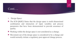 17
Conti….
5. Design Space:
 The ICH Q8(R2) States that the design space is multi dimensional
combination and interaction of input variables and process
parameters that have been demonstrated to provide assurance of
quality.
 Working within the design space is not considered as a change.
 Movement out of the design space is considered to be a change and
would normally initiate a regulatory post approval change process.
 
