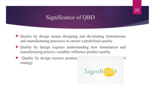 20
Significance of QBD
 Quality by design means designing and developing formulations
and manufacturing processes to ensure a predefined quality.
 Quality by design requires understanding how formulation and
manufacturing process variables influence product quality.
 Quality by design ensures product quality with effective control
strategy.
 