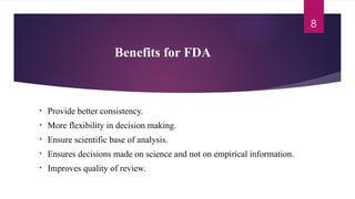 8
Benefits for FDA
• Provide better consistency.
• More flexibility in decision making.
• Ensure scientific base of analysis.
• Ensures decisions made on science and not on empirical information.
• Improves quality of review.
 