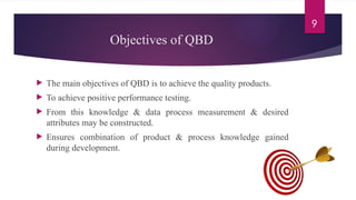 9
Objectives of QBD
 The main objectives of QBD is to achieve the quality products.
 To achieve positive performance testing.
 From this knowledge & data process measurement & desired
attributes may be constructed.
 Ensures combination of product & process knowledge gained
during development.
 