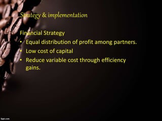 Strategy & implementation
Financial Strategy
• Equal distribution of profit among partners.
• Low cost of capital
• Reduce variable cost through efficiency
gains.
 