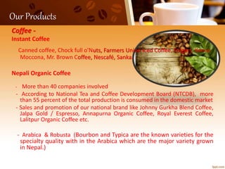 Our Products
Coffee -
Instant Coffee
Canned coffee, Chock full o'Nuts, Farmers Union Iced Coffee, Folgers, Kenco
Moccona, Mr. Brown Coffee, Nescafé, Sanka.
Nepali Organic Coffee
- More than 40 companies involved
- According to National Tea and Coffee Development Board (NTCDB), more
than 55 percent of the total production is consumed in the domestic market
- Sales and promotion of our national brand like Johnny Gurkha Blend Coffee,
Jalpa Gold / Espresso, Annapurna Organic Coffee, Royal Everest Coffee,
Lalitpur Organic Coffee etc.
- Arabica & Robusta (Bourbon and Typica are the known varieties for the
specialty quality with in the Arabica which are the major variety grown
in Nepal.)
 