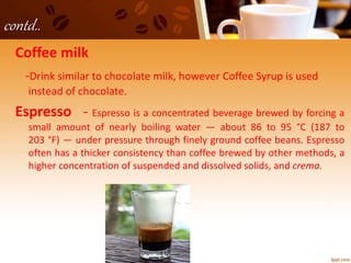 contd..
Coffee milk
-Drink similar to chocolate milk, however Coffee Syrup is used
instead of chocolate.
Espresso - Espresso is a concentrated beverage brewed by forcing a
small amount of nearly boiling water — about 86 to 95 °C (187 to
203 °F) — under pressure through finely ground coffee beans. Espresso
often has a thicker consistency than coffee brewed by other methods, a
higher concentration of suspended and dissolved solids, and crema.
 