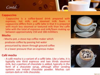 Contd..
Cappuccino
- Cappuccino is a coffee-based drink prepared with
espresso, hot milk, and steamed milk foam. A
cappuccino differs from a caffè latte in that it is prepared
with much less steamed or textured milk than the caffe
latte with the total of espresso and milk/foam making up
between approximately 150 and 180 milliliters
Mocha
- Mocha pot, a stove-top coffee maker which
produces coffee by passing hot water
pressurized by steam through ground coffee
in a lower pressure than an espresso maker.
Café mocha
- A café mocha is a variant of a caffè latte. Like a latte, it is
typically one third espresso and two thirds steamed
milk, but a portion of chocolate is added, typically in the
form of a chocolate syrup, although other vending
systems use instant chocolate powder. Mochas can
contain dark or milk chocolate.
 