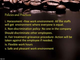 Policies and Practices
i. Harassment –free work environment- All the staffs
will get environment where everyone is equal.
ii. Non-discrimination policy- No one in the company
Should discriminate other employees.
iii. Fair treatment-grievance procedure- Action will be
taken against the employee if needed.
iv. Flexible work hours
v. Safe and pleasant work environment
 