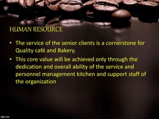 HUMAN RESOURCE
• The service of the senior clients is a cornerstone for
Quality café and Bakery.
• This core value will be achieved only through the
dedication and overall ability of the service and
personnel management kitchen and support staff of
the organization
 