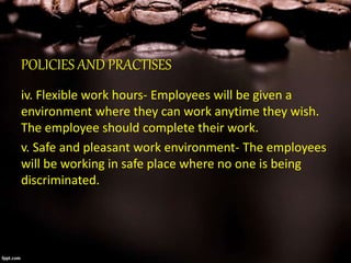 POLICIES AND PRACTISES
iv. Flexible work hours- Employees will be given a
environment where they can work anytime they wish.
The employee should complete their work.
v. Safe and pleasant work environment- The employees
will be working in safe place where no one is being
discriminated.
 