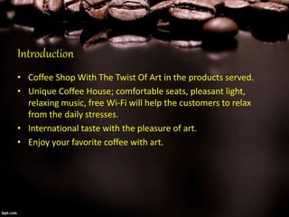 Introduction
• Coffee Shop With The Twist Of Art in the products served.
• Unique Coffee House; comfortable seats, pleasant light,
relaxing music, free Wi-Fi will help the customers to relax
from the daily stresses.
• International taste with the pleasure of art.
• Enjoy your favorite coffee with art.
 