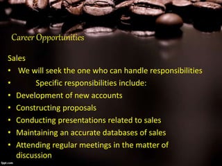 Career Opportunities
Sales
• We will seek the one who can handle responsibilities
• Specific responsibilities include:
• Development of new accounts
• Constructing proposals
• Conducting presentations related to sales
• Maintaining an accurate databases of sales
• Attending regular meetings in the matter of
discussion
 