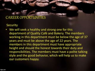 CAREER OPPORTUNITIES
Security
• We will seek a healthy and strong one for this
department of Quality Café and Bakery. The members
working in this department must be below the age of 37
years and must be above the age of 22 years. The
members in this department must have appropriate
height and should the honest towards their duty and
responsibilities. The members must have a polite talking
style and the good behavior, which will help us to make
our customers happy.
 