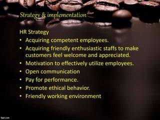 Strategy & implementation
HR Strategy
• Acquiring competent employees.
• Acquiring friendly enthusiastic staffs to make
customers feel welcome and appreciated.
• Motivation to effectively utilize employees.
• Open communication
• Pay for performance.
• Promote ethical behavior.
• Friendly working environment
 