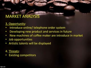MARKET ANALYSIS
3. Opportunity:
• Introduce online/ telephone order system
• Developing new product and services in future
• New machines of coffee maker are introduce in market
• Job opportunities
• Artistic talents will be displayed
4. Threats:
• Existing competitors
 