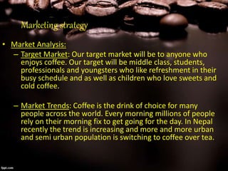 Marketing strategy
• Market Analysis:
– Target Market: Our target market will be to anyone who
enjoys coffee. Our target will be middle class, students,
professionals and youngsters who like refreshment in their
busy schedule and as well as children who love sweets and
cold coffee.
– Market Trends: Coffee is the drink of choice for many
people across the world. Every morning millions of people
rely on their morning fix to get going for the day. In Nepal
recently the trend is increasing and more and more urban
and semi urban population is switching to coffee over tea.
 