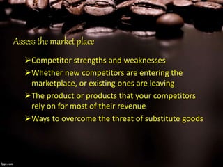 Assess the market place
Competitor strengths and weaknesses
Whether new competitors are entering the
marketplace, or existing ones are leaving
The product or products that your competitors
rely on for most of their revenue
Ways to overcome the threat of substitute goods
 