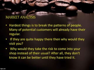 MARKET ANALYSIS
• Hardest things is to break the patterns of people.
Many of potential customers will already have their
regular.
• If they are quite happy there then why would they
visit you?
• Why would they take the risk to come into your
shop instead of their usual? After all, they don't
know it can be better until they have tried it.
 