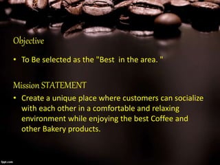 Objective
• To Be selected as the "Best in the area. "
Mission STATEMENT
• Create a unique place where customers can socialize
with each other in a comfortable and relaxing
environment while enjoying the best Coffee and
other Bakery products.
 