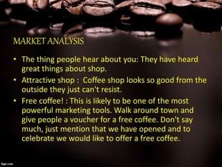 MARKET ANALYSIS
• The thing people hear about you: They have heard
great things about shop.
• Attractive shop : Coffee shop looks so good from the
outside they just can't resist.
• Free coffee! : This is likely to be one of the most
powerful marketing tools. Walk around town and
give people a voucher for a free coffee. Don't say
much, just mention that we have opened and to
celebrate we would like to offer a free coffee.
 