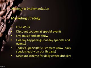 Strategy & implementation
Marketing Strategy
• Free Wi-Fi
• Discount coupon at special events
• Live music and art show
• Holiday happenings(holiday specials and
events)
• Today’s Special(let customers know daily
specials easily on our fb page)
• Discount scheme for daily coffee drinkers
 