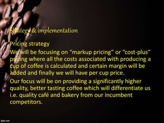 Strategy & implementation
Pricing strategy
We will be focusing on “markup pricing” or “cost-plus”
pricing where all the costs associated with producing a
cup of coffee is calculated and certain margin will be
added and finally we will have per cup price.
Our focus will be on providing a significantly higher
quality, better tasting coffee which will differentiate us
i.e. quality café and bakery from our incumbent
competitors.
 