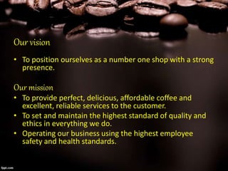 Our vision
• To position ourselves as a number one shop with a strong
presence.
Our mission
• To provide perfect, delicious, affordable coffee and
excellent, reliable services to the customer.
• To set and maintain the highest standard of quality and
ethics in everything we do.
• Operating our business using the highest employee
safety and health standards.
 