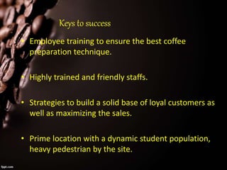 Keys to success
• Employee training to ensure the best coffee
preparation technique.
• Highly trained and friendly staffs.
• Strategies to build a solid base of loyal customers as
well as maximizing the sales.
• Prime location with a dynamic student population,
heavy pedestrian by the site.
 