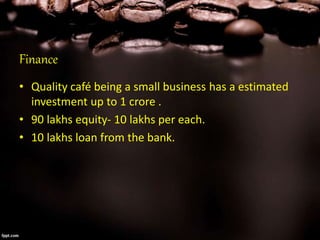 Finance
• Quality café being a small business has a estimated
investment up to 1 crore .
• 90 lakhs equity- 10 lakhs per each.
• 10 lakhs loan from the bank.
 