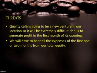 THREATS
• Quality café is going to be a new venture in our
location so it will be extremely difficult for us to
generate profit in the first month of its opening.
• We will have to bear all the expenses of the first one
or two months from our total equity.
 