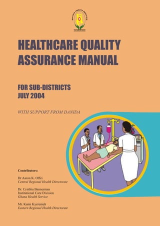 HEALTHCARE QUALITY
ASSURANCE MANUAL
FOR SUB-DISTRICTS
JULY 2004
Contributors:
Dr Aaron K. Offei
Central Regional Health Directorate
Dr. Cynthia Bannerman
Institutional Care Division
Ghana Health Service
Mr. Kumi Kyeremeh
Eastern Regional Health Directorate
WITH SUPPORT FROM DANIDA
 