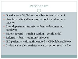 Patient care
 One doctor – SR/PG responsible for every patient
 Structured clinical handover – doctor and nurse –
register
 Inter department transfer – form – documented
handover
 Patient record – nursing station – confidential
 Referral – form – opinion/ takeover
 IPD patient – waiting time noted – OPD, lab, radiology
 Critical value alert register – wards, action report - file
 