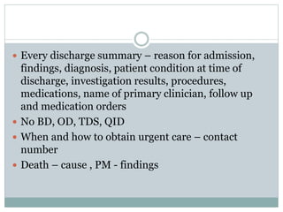  Every discharge summary – reason for admission,
findings, diagnosis, patient condition at time of
discharge, investigation results, procedures,
medications, name of primary clinician, follow up
and medication orders
 No BD, OD, TDS, QID
 When and how to obtain urgent care – contact
number
 Death – cause , PM - findings
 