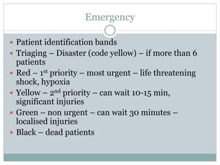 Emergency
 Patient identification bands
 Triaging – Disaster (code yellow) – if more than 6
patients
 Red – 1st priority – most urgent – life threatening
shock, hypoxia
 Yellow – 2nd priority – can wait 10-15 min,
significant injuries
 Green – non urgent – can wait 30 minutes –
localised injuries
 Black – dead patients
 