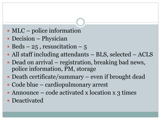  MLC – police information
 Decision – Physician
 Beds – 25 , resuscitation – 5
 All staff including attendants – BLS, selected – ACLS
 Dead on arrival – registration, breaking bad news,
police information, PM, storage
 Death certificate/summary – even if brought dead
 Code blue – cardiopulmonary arrest
 Announce – code activated x location x 3 times
 Deactivated
 