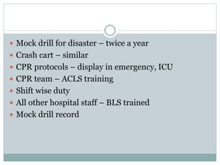  Mock drill for disaster – twice a year
 Crash cart – similar
 CPR protocols – display in emergency, ICU
 CPR team – ACLS training
 Shift wise duty
 All other hospital staff – BLS trained
 Mock drill record
 