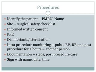 Procedures
 Identify the patient – PMRN, Name
 Site – surgical safety check list
 Informed written consent
 PPE
 Disinfectants/ sterilisation
 Intra procedure monitoring – pulse, BP, RR and post
procedure for 2 hours – another person
 Documentation – steps, post procedure care
 Sign with name, date, time
 