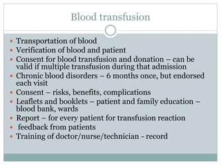 Blood transfusion
 Transportation of blood
 Verification of blood and patient
 Consent for blood transfusion and donation – can be
valid if multiple transfusion during that admission
 Chronic blood disorders – 6 months once, but endorsed
each visit
 Consent – risks, benefits, complications
 Leaflets and booklets – patient and family education –
blood bank, wards
 Report – for every patient for transfusion reaction
 feedback from patients
 Training of doctor/nurse/technician - record
 