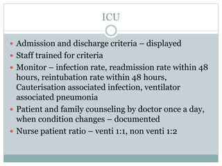 ICU
 Admission and discharge criteria – displayed
 Staff trained for criteria
 Monitor – infection rate, readmission rate within 48
hours, reintubation rate within 48 hours,
Cauterisation associated infection, ventilator
associated pneumonia
 Patient and family counseling by doctor once a day,
when condition changes – documented
 Nurse patient ratio – venti 1:1, non venti 1:2
 