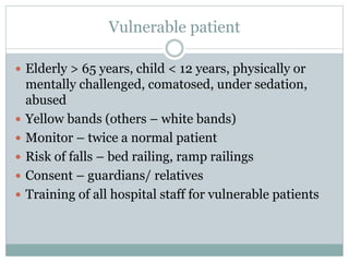 Vulnerable patient
 Elderly > 65 years, child < 12 years, physically or
mentally challenged, comatosed, under sedation,
abused
 Yellow bands (others – white bands)
 Monitor – twice a normal patient
 Risk of falls – bed railing, ramp railings
 Consent – guardians/ relatives
 Training of all hospital staff for vulnerable patients
 