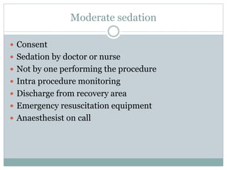 Moderate sedation
 Consent
 Sedation by doctor or nurse
 Not by one performing the procedure
 Intra procedure monitoring
 Discharge from recovery area
 Emergency resuscitation equipment
 Anaesthesist on call
 