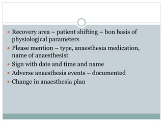  Recovery area – patient shifting – bon basis of
physiological parameters
 Please mention – type, anaesthesia medication,
name of anaesthesist
 Sign with date and time and name
 Adverse anaesthesia events – documented
 Change in anaesthesia plan
 