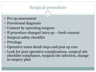 Surgical procedure
 Pre op assessment
 Provisional diagnosis
 Consent by operating surgeon
 If procedure changed intra op – fresh consent
 Surgical safety checklist
 Privelege
 Operative notes detail steps and post op care
 Look for post operative complications, surgical site
checklist compliance, surgical site infection, change
in surgery plan
 