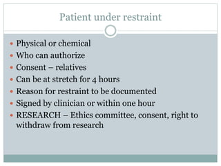 Patient under restraint
 Physical or chemical
 Who can authorize
 Consent – relatives
 Can be at stretch for 4 hours
 Reason for restraint to be documented
 Signed by clinician or within one hour
 RESEARCH – Ethics committee, consent, right to
withdraw from research
 