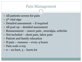 Pain Management
 All patients screen for pain
 5th vital sign
 Detailed assessment – if required
 All post op – detailed assessment
 Reassessment – cancer pain , neuralgia, arthritis
 Not included – chest pain, labor pain
 Patient and family education
 If pain – reassess – every 4 hours
 Pain scale 0 to5
 0 – no hurt, 5 – hurts lot
 