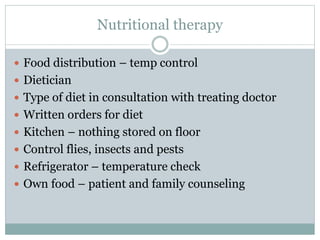 Nutritional therapy
 Food distribution – temp control
 Dietician
 Type of diet in consultation with treating doctor
 Written orders for diet
 Kitchen – nothing stored on floor
 Control flies, insects and pests
 Refrigerator – temperature check
 Own food – patient and family counseling
 