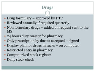 Drugs
 Drug formulary – approved by DTC
 Reviewed annually if required quarterly
 Non formulary drugs – added on request sent to the
MS
 24 hours duty roaster for pharmacy
 Only prescription by doctor accepted – signed
 Display plan for drugs in racks – on computer
 Restricted entry in pharmacy
 Computerized stock register
 Daily stock check
 