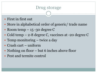 Drug storage
 First in first out
 Store in alphabetical order of generic/ trade name
 Room temp – 15 -30 degree C
 Cold temp – 2-8 degree C, vaccines at -20 degree C
 Temp monitoring – twice a day
 Crash cart – uniform
 Nothing on floor – but 6 inches above floor
 Pest and termite control
 