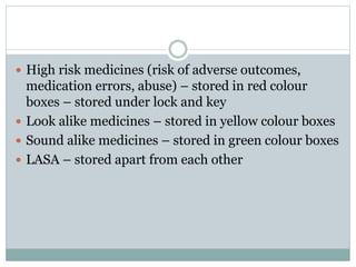  High risk medicines (risk of adverse outcomes,
medication errors, abuse) – stored in red colour
boxes – stored under lock and key
 Look alike medicines – stored in yellow colour boxes
 Sound alike medicines – stored in green colour boxes
 LASA – stored apart from each other
 