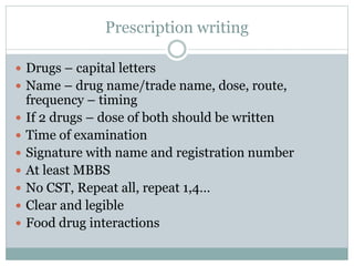 Prescription writing
 Drugs – capital letters
 Name – drug name/trade name, dose, route,
frequency – timing
 If 2 drugs – dose of both should be written
 Time of examination
 Signature with name and registration number
 At least MBBS
 No CST, Repeat all, repeat 1,4…
 Clear and legible
 Food drug interactions
 