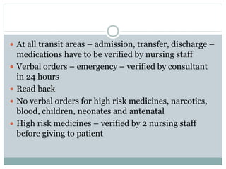  At all transit areas – admission, transfer, discharge –
medications have to be verified by nursing staff
 Verbal orders – emergency – verified by consultant
in 24 hours
 Read back
 No verbal orders for high risk medicines, narcotics,
blood, children, neonates and antenatal
 High risk medicines – verified by 2 nursing staff
before giving to patient
 